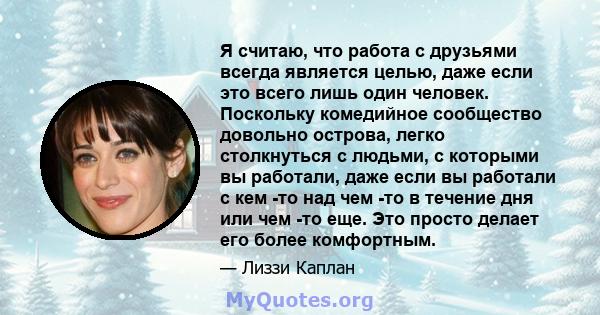 Я считаю, что работа с друзьями всегда является целью, даже если это всего лишь один человек. Поскольку комедийное сообщество довольно острова, легко столкнуться с людьми, с которыми вы работали, даже если вы работали с 