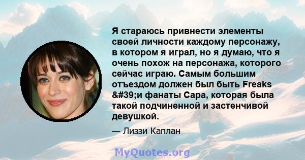 Я стараюсь привнести элементы своей личности каждому персонажу, в котором я играл, но я думаю, что я очень похож на персонажа, которого сейчас играю. Самым большим отъездом должен был быть Freaks 'и фанаты Сара,