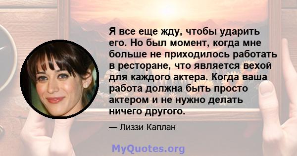 Я все еще жду, чтобы ударить его. Но был момент, когда мне больше не приходилось работать в ресторане, что является вехой для каждого актера. Когда ваша работа должна быть просто актером и не нужно делать ничего другого.