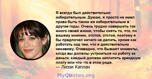 Я всегда был действительно избирательным. Думаю, я просто не имел права быть таким же избирательным в другие годы. Очень трудно совершить так много своей жизни, чтобы снять то, что, по вашему мнению, отстой, отстой,