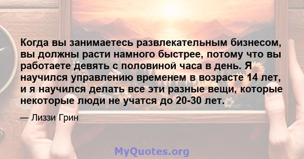 Когда вы занимаетесь развлекательным бизнесом, вы должны расти намного быстрее, потому что вы работаете девять с половиной часа в день. Я научился управлению временем в возрасте 14 лет, и я научился делать все эти