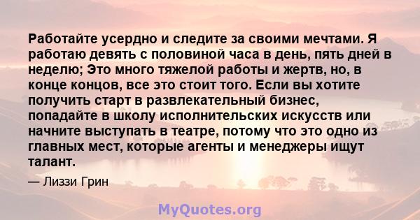 Работайте усердно и следите за своими мечтами. Я работаю девять с половиной часа в день, пять дней в неделю; Это много тяжелой работы и жертв, но, в конце концов, все это стоит того. Если вы хотите получить старт в