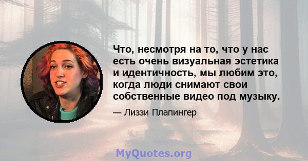 Что, несмотря на то, что у нас есть очень визуальная эстетика и идентичность, мы любим это, когда люди снимают свои собственные видео под музыку.