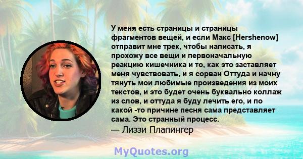 У меня есть страницы и страницы фрагментов вещей, и если Макс [Hershenow] отправит мне трек, чтобы написать, я прохожу все вещи и первоначальную реакцию кишечника и то, как это заставляет меня чувствовать, и я сорван