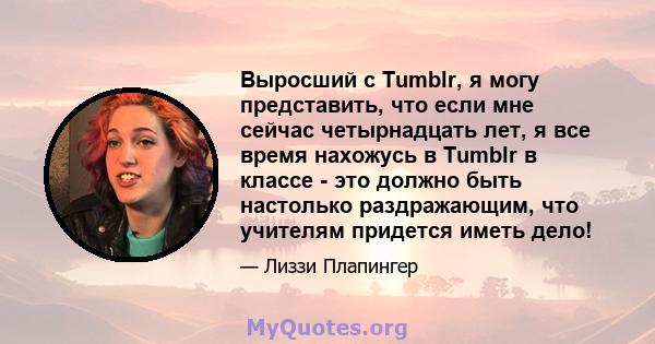 Выросший с Tumblr, я могу представить, что если мне сейчас четырнадцать лет, я все время нахожусь в Tumblr в классе - это должно быть настолько раздражающим, что учителям придется иметь дело!