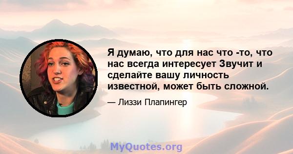 Я думаю, что для нас что -то, что нас всегда интересует Звучит и сделайте вашу личность известной, может быть сложной.