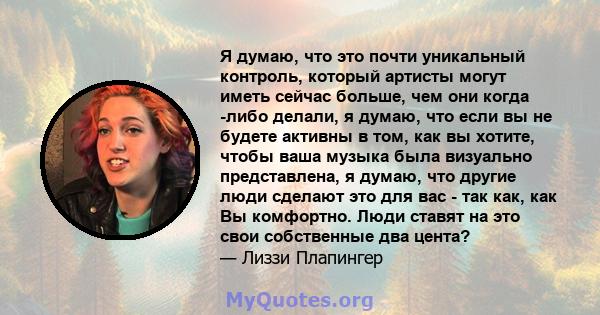 Я думаю, что это почти уникальный контроль, который артисты могут иметь сейчас больше, чем они когда -либо делали, я думаю, что если вы не будете активны в том, как вы хотите, чтобы ваша музыка была визуально