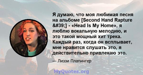 Я думаю, что моя любимая песня на альбоме [Second Hand Rapture '] - «Head Is My Home», я люблю вокальную мелодию, и это такой мощный хит трека. Каждый раз, когда он всплывает, мне нравится слушать это, я