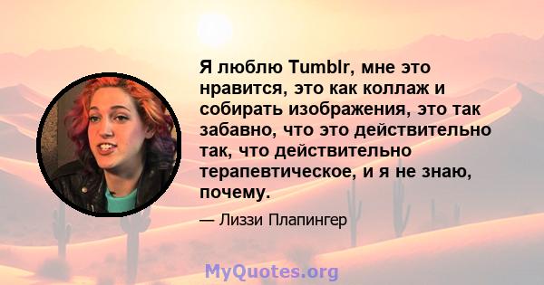 Я люблю Tumblr, мне это нравится, это как коллаж и собирать изображения, это так забавно, что это действительно так, что действительно терапевтическое, и я не знаю, почему.