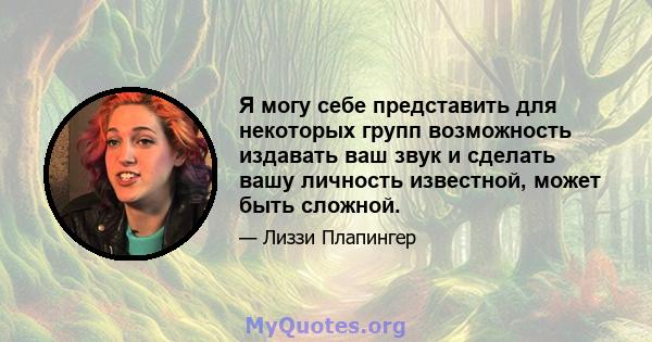 Я могу себе представить для некоторых групп возможность издавать ваш звук и сделать вашу личность известной, может быть сложной.