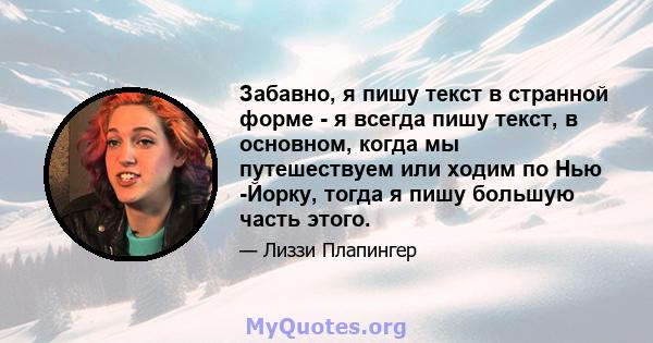 Забавно, я пишу текст в странной форме - я всегда пишу текст, в основном, когда мы путешествуем или ходим по Нью -Йорку, тогда я пишу большую часть этого.