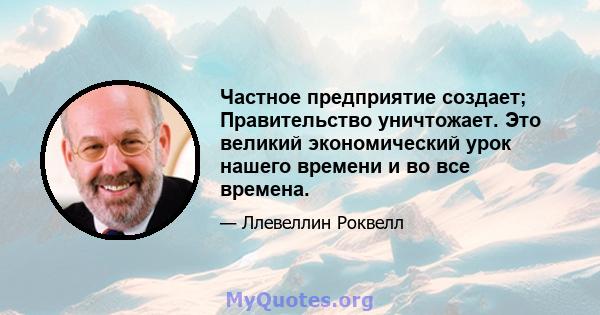 Частное предприятие создает; Правительство уничтожает. Это великий экономический урок нашего времени и во все времена.