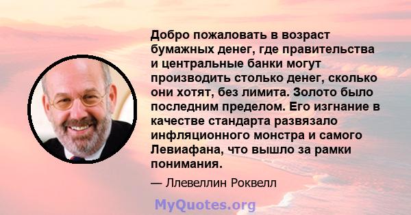 Добро пожаловать в возраст бумажных денег, где правительства и центральные банки могут производить столько денег, сколько они хотят, без лимита. Золото было последним пределом. Его изгнание в качестве стандарта