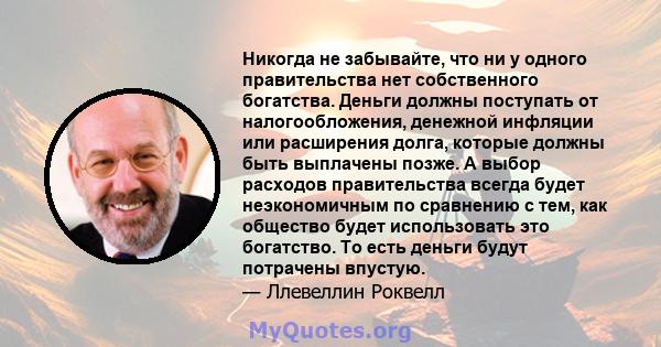 Никогда не забывайте, что ни у одного правительства нет собственного богатства. Деньги должны поступать от налогообложения, денежной инфляции или расширения долга, которые должны быть выплачены позже. А выбор расходов