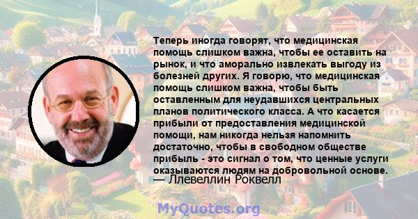 Теперь иногда говорят, что медицинская помощь слишком важна, чтобы ее оставить на рынок, и что аморально извлекать выгоду из болезней других. Я говорю, что медицинская помощь слишком важна, чтобы быть оставленным для