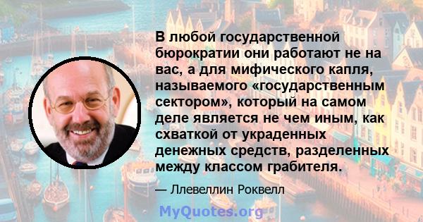 В любой государственной бюрократии они работают не на вас, а для мифического капля, называемого «государственным сектором», который на самом деле является не чем иным, как схваткой от украденных денежных средств,