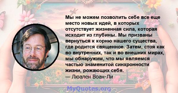 Мы не можем позволить себе все еще место новых идей, в которых отсутствует жизненная сила, которая исходит из глубины. Мы призваны вернуться к корню нашего существа, где родится священное. Затем, стоя как во внутренних, 