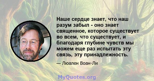 Наше сердце знает, что наш разум забыл - оно знает священное, которое существует во всем, что существует, и благодаря глубине чувств мы можем еще раз испытать эту связь, эту принадлежность.