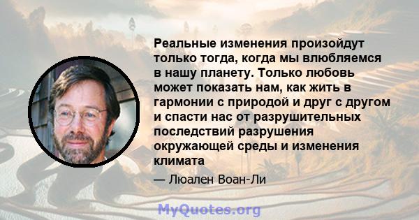 Реальные изменения произойдут только тогда, когда мы влюбляемся в нашу планету. Только любовь может показать нам, как жить в гармонии с природой и друг с другом и спасти нас от разрушительных последствий разрушения