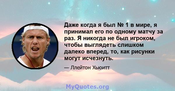 Даже когда я был № 1 в мире, я принимал его по одному матчу за раз. Я никогда не был игроком, чтобы выглядеть слишком далеко вперед, то, как рисунки могут исчезнуть.