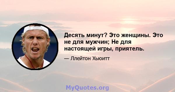 Десять минут? Это женщины. Это не для мужчин; Не для настоящей игры, приятель.