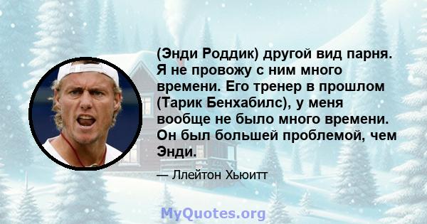 (Энди Роддик) другой вид парня. Я не провожу с ним много времени. Его тренер в прошлом (Тарик Бенхабилс), у меня вообще не было много времени. Он был большей проблемой, чем Энди.