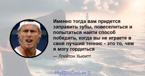 Именно тогда вам придется заправить зубы, повеселиться и попытаться найти способ победить, когда вы не играете в свой лучший теннис - это то, чем я могу гордиться