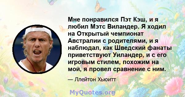 Мне понравился Пэт Кэш, и я любил Мэтс Виландер. Я ходил на Открытый чемпионат Австралии с родителями, и я наблюдал, как Шведский фанаты приветствуют Уиландер, и с его игровым стилем, похожим на мой, я провел сравнение