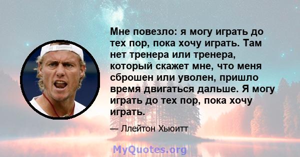 Мне повезло: я могу играть до тех пор, пока хочу играть. Там нет тренера или тренера, который скажет мне, что меня сброшен или уволен, пришло время двигаться дальше. Я могу играть до тех пор, пока хочу играть.