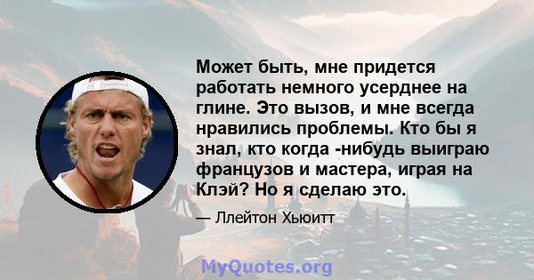 Может быть, мне придется работать немного усерднее на глине. Это вызов, и мне всегда нравились проблемы. Кто бы я знал, кто когда -нибудь выиграю французов и мастера, играя на Клэй? Но я сделаю это.