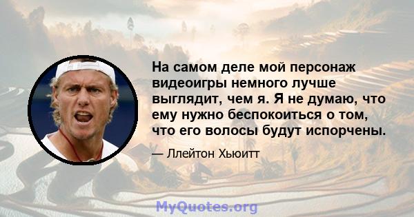 На самом деле мой персонаж видеоигры немного лучше выглядит, чем я. Я не думаю, что ему нужно беспокоиться о том, что его волосы будут испорчены.