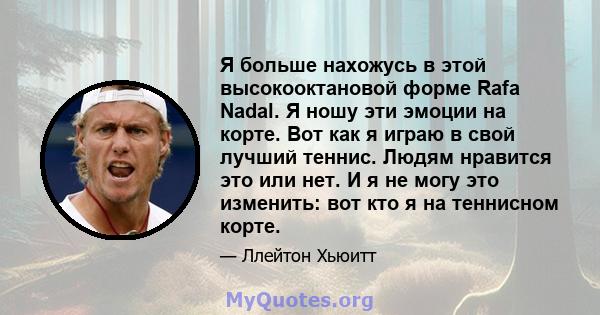 Я больше нахожусь в этой высокооктановой форме Rafa Nadal. Я ношу эти эмоции на корте. Вот как я играю в свой лучший теннис. Людям нравится это или нет. И я не могу это изменить: вот кто я на теннисном корте.