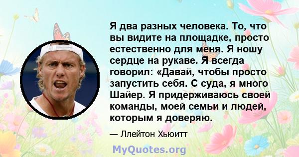 Я два разных человека. То, что вы видите на площадке, просто естественно для меня. Я ношу сердце на рукаве. Я всегда говорил: «Давай, чтобы просто запустить себя. С суда, я много Шайер. Я придерживаюсь своей команды,