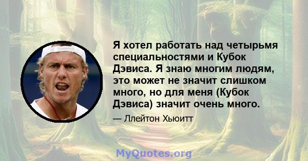 Я хотел работать над четырьмя специальностями и Кубок Дэвиса. Я знаю многим людям, это может не значит слишком много, но для меня (Кубок Дэвиса) значит очень много.