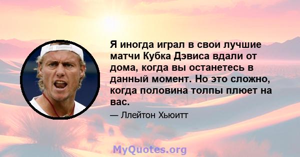 Я иногда играл в свои лучшие матчи Кубка Дэвиса вдали от дома, когда вы останетесь в данный момент. Но это сложно, когда половина толпы плюет на вас.