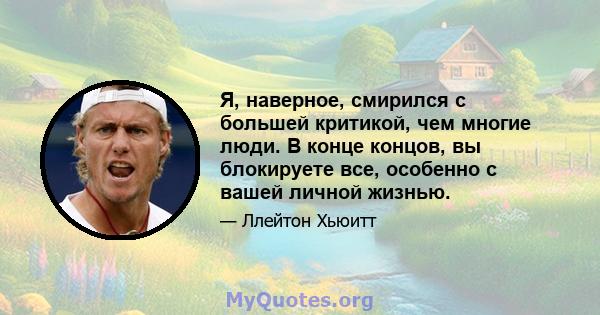 Я, наверное, смирился с большей критикой, чем многие люди. В конце концов, вы блокируете все, особенно с вашей личной жизнью.