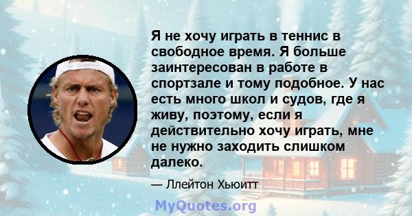 Я не хочу играть в теннис в свободное время. Я больше заинтересован в работе в спортзале и тому подобное. У нас есть много школ и судов, где я живу, поэтому, если я действительно хочу играть, мне не нужно заходить