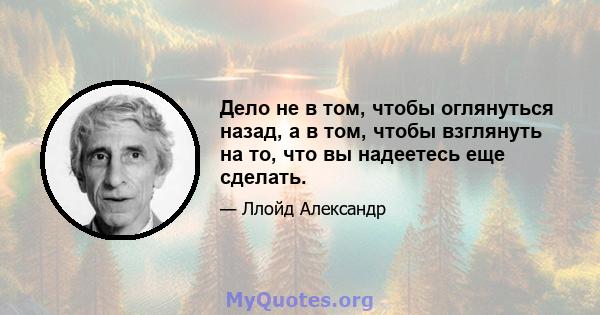 Дело не в том, чтобы оглянуться назад, а в том, чтобы взглянуть на то, что вы надеетесь еще сделать.