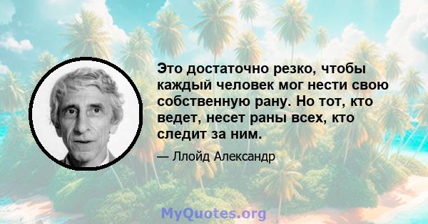 Это достаточно резко, чтобы каждый человек мог нести свою собственную рану. Но тот, кто ведет, несет раны всех, кто следит за ним.