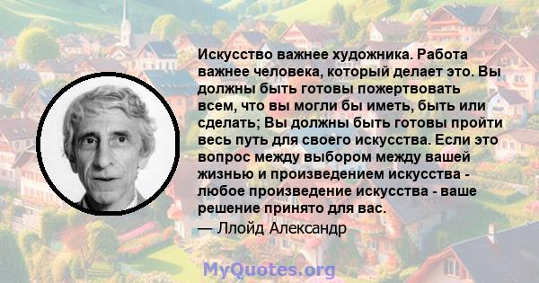 Искусство важнее художника. Работа важнее человека, который делает это. Вы должны быть готовы пожертвовать всем, что вы могли бы иметь, быть или сделать; Вы должны быть готовы пройти весь путь для своего искусства. Если 