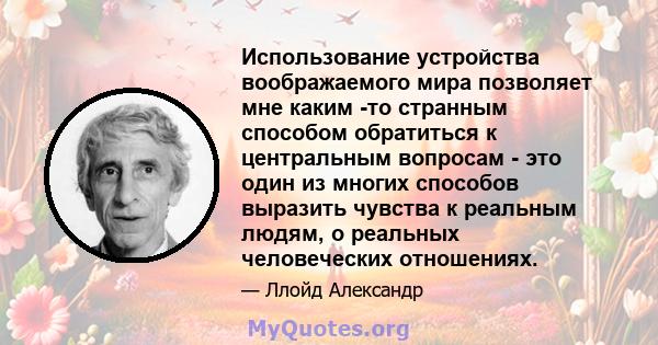 Использование устройства воображаемого мира позволяет мне каким -то странным способом обратиться к центральным вопросам - это один из многих способов выразить чувства к реальным людям, о реальных человеческих отношениях.