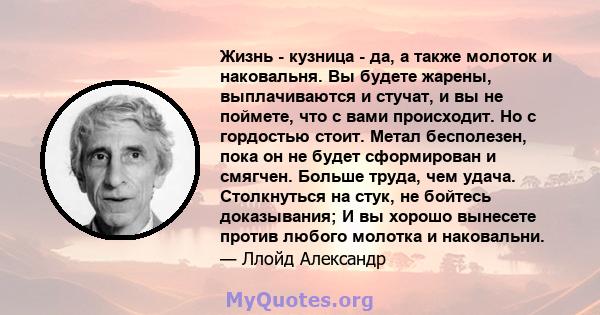 Жизнь - кузница - да, а также молоток и наковальня. Вы будете жарены, выплачиваются и стучат, и вы не поймете, что с вами происходит. Но с гордостью стоит. Метал бесполезен, пока он не будет сформирован и смягчен.