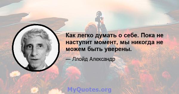 Как легко думать о себе. Пока не наступит момент, мы никогда не можем быть уверены.