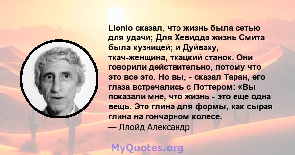 Llonio сказал, что жизнь была сетью для удачи; Для Хевидда жизнь Смита была кузницей; и Дуйваху, ткач-женщина, ткацкий станок. Они говорили действительно, потому что это все это. Но вы, - сказал Таран, его глаза