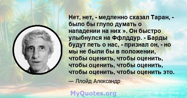 Нет, нет, - медленно сказал Таран, - было бы глупо думать о нападении на них ». Он быстро улыбнулся на Ффлддур. - Барды будут петь о нас, - признал он, - но мы не были бы в положении, чтобы оценить, чтобы оценить, чтобы 