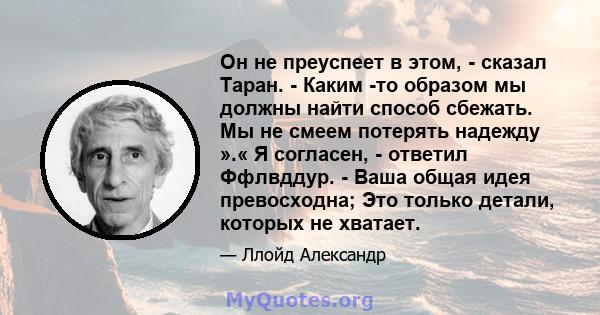 Он не преуспеет в этом, - сказал Таран. - Каким -то образом мы должны найти способ сбежать. Мы не смеем потерять надежду ».« Я согласен, - ответил Ффлвддур. - Ваша общая идея превосходна; Это только детали, которых не