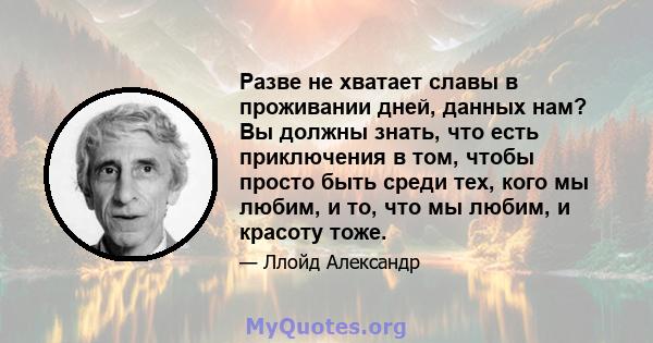 Разве не хватает славы в проживании дней, данных нам? Вы должны знать, что есть приключения в том, чтобы просто быть среди тех, кого мы любим, и то, что мы любим, и красоту тоже.