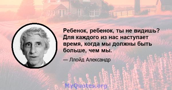 Ребенок, ребенок, ты не видишь? Для каждого из нас наступает время, когда мы должны быть больше, чем мы.