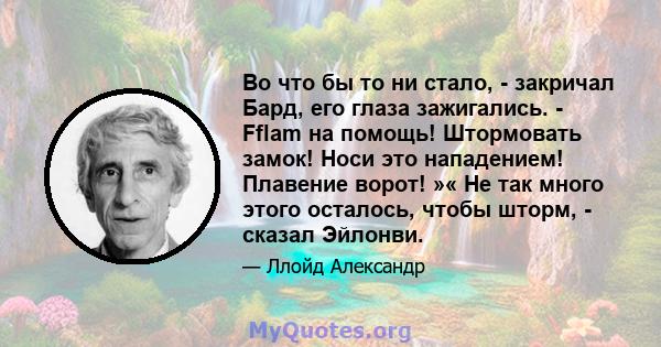 Во что бы то ни стало, - закричал Бард, его глаза зажигались. - Fflam на помощь! Штормовать замок! Носи это нападением! Плавение ворот! »« Не так много этого осталось, чтобы шторм, - сказал Эйлонви.