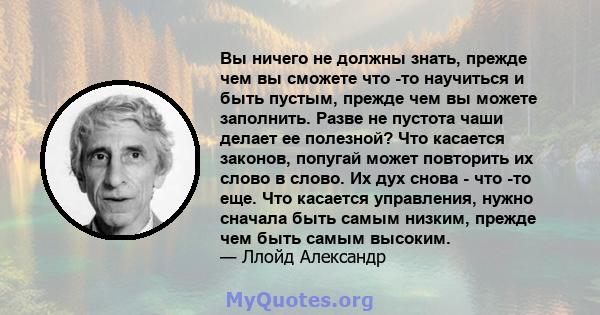 Вы ничего не должны знать, прежде чем вы сможете что -то научиться и быть пустым, прежде чем вы можете заполнить. Разве не пустота чаши делает ее полезной? Что касается законов, попугай может повторить их слово в слово. 